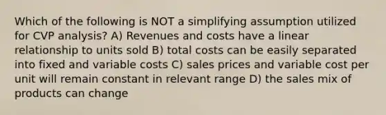 Which of the following is NOT a simplifying assumption utilized for CVP analysis? A) Revenues and costs have a linear relationship to units sold B) total costs can be easily separated into fixed and variable costs C) sales prices and variable cost per unit will remain constant in relevant range D) the sales mix of products can change