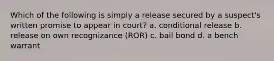 Which of the following is simply a release secured by a suspect's written promise to appear in court? a. conditional release b. release on own recognizance (ROR) c. bail bond d. a bench warrant