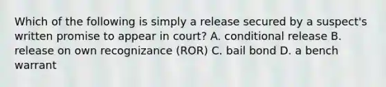 Which of the following is simply a release secured by a suspect's written promise to appear in court? A. conditional release B. release on own recognizance (ROR) C. bail bond D. a bench warrant