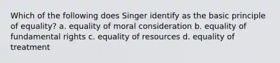 Which of the following does Singer identify as the basic principle of equality? a. equality of moral consideration b. equality of fundamental rights c. equality of resources d. equality of treatment