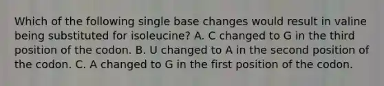 Which of the following single base changes would result in valine being substituted for isoleucine? A. C changed to G in the third position of the codon. B. U changed to A in the second position of the codon. C. A changed to G in the first position of the codon.