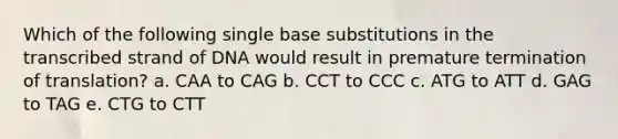 Which of the following single base substitutions in the transcribed strand of DNA would result in premature termination of translation? a. CAA to CAG b. CCT to CCC c. ATG to ATT d. GAG to TAG e. CTG to CTT