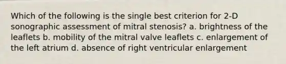 Which of the following is the single best criterion for 2-D sonographic assessment of mitral stenosis? a. brightness of the leaflets b. mobility of the mitral valve leaflets c. enlargement of the left atrium d. absence of right ventricular enlargement