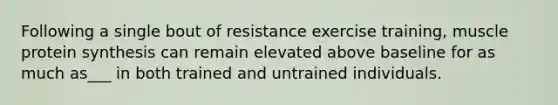 Following a single bout of resistance exercise training, muscle protein synthesis can remain elevated above baseline for as much as___ in both trained and untrained individuals.