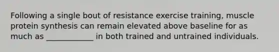 Following a single bout of resistance exercise training, muscle protein synthesis can remain elevated above baseline for as much as ____________ in both trained and untrained individuals.