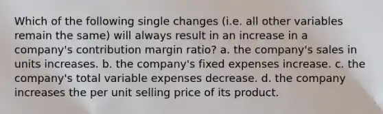 Which of the following single changes (i.e. all other variables remain the same) will always result in an increase in a company's contribution margin ratio? a. the company's sales in units increases. b. the company's fixed expenses increase. c. the company's total variable expenses decrease. d. the company increases the per unit selling price of its product.