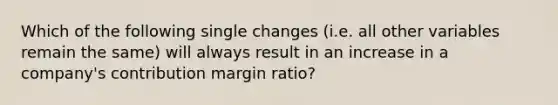 Which of the following single changes (i.e. all other variables remain the same) will always result in an increase in a company's contribution margin ratio?