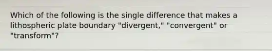 Which of the following is the single difference that makes a lithospheric plate boundary "divergent," "convergent" or "transform"?