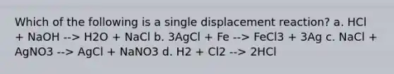 Which of the following is a single displacement reaction? a. HCl + NaOH --> H2O + NaCl b. 3AgCl + Fe --> FeCl3 + 3Ag c. NaCl + AgNO3 --> AgCl + NaNO3 d. H2 + Cl2 --> 2HCl