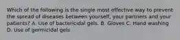 Which of the following is the single most effective way to prevent the spread of diseases between yourself, your partners and your patients? A. Use of bactericidal gels. B. Gloves C. Hand washing D. Use of germicidal gels