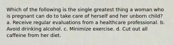 Which of the following is the single greatest thing a woman who is pregnant can do to take care of herself and her unborn child? a. Receive regular evaluations from a healthcare professional. b. Avoid drinking alcohol. c. Minimize exercise. d. Cut out all caffeine from her diet.