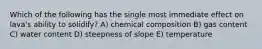 Which of the following has the single most immediate effect on lava's ability to solidify? A) chemical composition B) gas content C) water content D) steepness of slope E) temperature