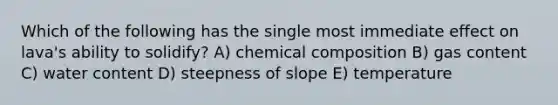 Which of the following has the single most immediate effect on lava's ability to solidify? A) chemical composition B) gas content C) water content D) steepness of slope E) temperature