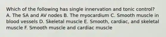 Which of the following has single innervation and tonic control? A. The SA and AV nodes B. The myocardium C. Smooth muscle in blood vessels D. Skeletal muscle E. Smooth, cardiac, and skeletal muscle F. Smooth muscle and cardiac muscle