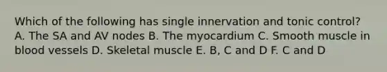 Which of the following has single innervation and tonic control? A. The SA and AV nodes B. The myocardium C. Smooth muscle in blood vessels D. Skeletal muscle E. B, C and D F. C and D