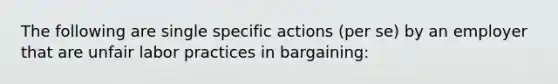 The following are single specific actions (per se) by an employer that are unfair labor practices in bargaining: