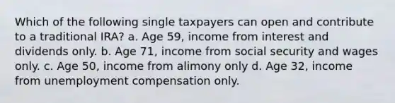 Which of the following single taxpayers can open and contribute to a traditional IRA? a. Age 59, income from interest and dividends only. b. Age 71, income from social security and wages only. c. Age 50, income from alimony only d. Age 32, income from unemployment compensation only.