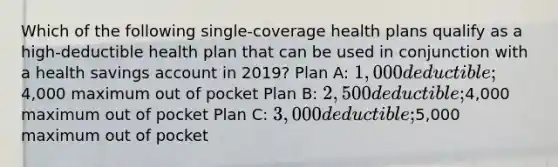 Which of the following single-coverage health plans qualify as a high-deductible health plan that can be used in conjunction with a health savings account in 2019? Plan A: 1,000 deductible;4,000 maximum out of pocket Plan B: 2,500 deductible;4,000 maximum out of pocket Plan C: 3,000 deductible;5,000 maximum out of pocket