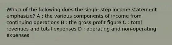 Which of the following does the single-step income statement emphasize? A : the various components of income from continuing operations B : the gross profit figure C : total revenues and total expenses D : operating and non-operating expenses