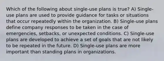 Which of the following about single-use plans is true? A) Single-use plans are used to provide guidance for tasks or situations that occur repeatedly within the organization. B) Single-use plans define company responses to be taken in the case of emergencies, setbacks, or unexpected conditions. C) Single-use plans are developed to achieve a set of goals that are not likely to be repeated in the future. D) Single-use plans are more important than standing plans in organizations.