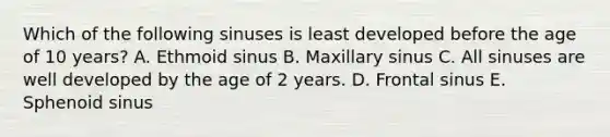 Which of the following sinuses is least developed before the age of 10 years? A. Ethmoid sinus B. Maxillary sinus C. All sinuses are well developed by the age of 2 years. D. Frontal sinus E. Sphenoid sinus