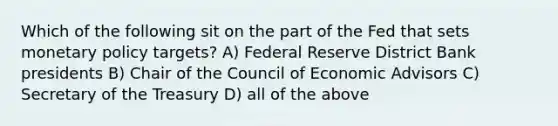 Which of the following sit on the part of the Fed that sets monetary policy targets? A) Federal Reserve District Bank presidents B) Chair of the Council of Economic Advisors C) Secretary of the Treasury D) all of the above