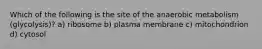 Which of the following is the site of the anaerobic metabolism (glycolysis)? a) ribosome b) plasma membrane c) mitochondrion d) cytosol