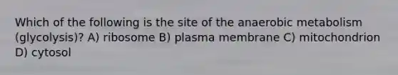 Which of the following is the site of the anaerobic metabolism (glycolysis)? A) ribosome B) plasma membrane C) mitochondrion D) cytosol