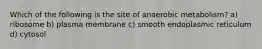 Which of the following is the site of anaerobic metabolism? a) ribosome b) plasma membrane c) smooth endoplasmic reticulum d) cytosol