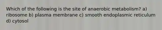 Which of the following is the site of anaerobic metabolism? a) ribosome b) plasma membrane c) smooth endoplasmic reticulum d) cytosol