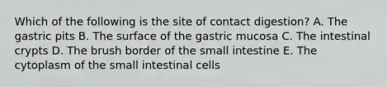 Which of the following is the site of contact digestion? A. The gastric pits B. The surface of the gastric mucosa C. The intestinal crypts D. The brush border of <a href='https://www.questionai.com/knowledge/kt623fh5xn-the-small-intestine' class='anchor-knowledge'>the small intestine</a> E. The cytoplasm of the small intestinal cells