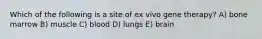 Which of the following is a site of ex vivo gene therapy? A) bone marrow B) muscle C) blood D) lungs E) brain