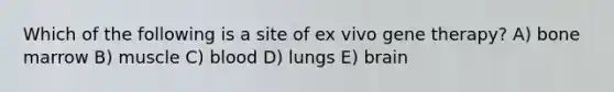 Which of the following is a site of ex vivo gene therapy? A) bone marrow B) muscle C) blood D) lungs E) brain