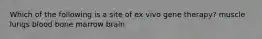 Which of the following is a site of ex vivo gene therapy? muscle lungs blood bone marrow brain