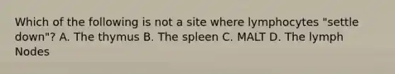 Which of the following is not a site where lymphocytes "settle down"? A. The thymus B. The spleen C. MALT D. The lymph Nodes