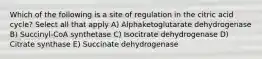 Which of the following is a site of regulation in the citric acid cycle? Select all that apply A) Alphaketoglutarate dehydrogenase B) Succinyl-CoA synthetase C) Isocitrate dehydrogenase D) Citrate synthase E) Succinate dehydrogenase