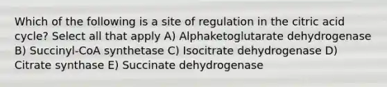 Which of the following is a site of regulation in the citric acid cycle? Select all that apply A) Alphaketoglutarate dehydrogenase B) Succinyl-CoA synthetase C) Isocitrate dehydrogenase D) Citrate synthase E) Succinate dehydrogenase