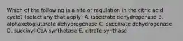 Which of the following is a site of regulation in the citric acid cycle? (select any that apply) A. isocitrate dehydrogenase B. alphaketoglutarate dehydrogenase C. succinate dehydrogenase D. succinyl-CoA synthetase E. citrate synthase