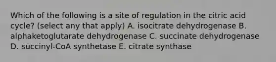 Which of the following is a site of regulation in the citric acid cycle? (select any that apply) A. isocitrate dehydrogenase B. alphaketoglutarate dehydrogenase C. succinate dehydrogenase D. succinyl-CoA synthetase E. citrate synthase