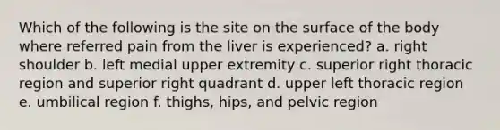 Which of the following is the site on the surface of the body where referred pain from the liver is experienced? a. right shoulder b. left medial upper extremity c. superior right thoracic region and superior right quadrant d. upper left thoracic region e. umbilical region f. thighs, hips, and pelvic region