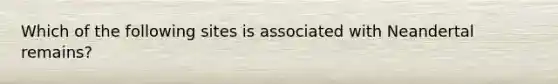 Which of the following sites is associated with Neandertal remains?