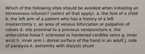 Which of the following sites should be avoided when initiating an intravenous infusion? (select all that apply). a. the foot of a child b. the left arm of a patient who has a history of a left masterctomy c. an area of venous bifurcation or palpation of valves d. site proximal to a previous venipuncture e. the antecubital fossa f. sclerosed or hardened cordlike veins g. inner wrist h. inner arm i. dorsal surface of the hand in an adult j. side of paralysis k. extremity with dialysis shunt