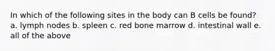 In which of the following sites in the body can B cells be found? a. lymph nodes b. spleen c. red bone marrow d. intestinal wall e. all of the above