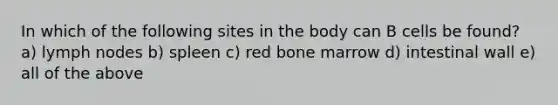 In which of the following sites in the body can B cells be found? a) lymph nodes b) spleen c) red bone marrow d) intestinal wall e) all of the above