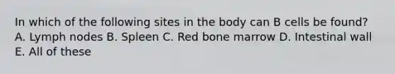 In which of the following sites in the body can B cells be found? A. Lymph nodes B. Spleen C. Red bone marrow D. Intestinal wall E. All of these