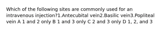 Which of the following sites are commonly used for an intravenous injection?1.Antecubital vein2.Basilic vein3.Popliteal vein A 1 and 2 only B 1 and 3 only C 2 and 3 only D 1, 2, and 3