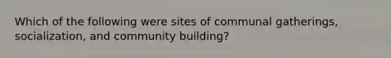 Which of the following were sites of communal gatherings, socialization, and community building?