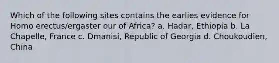 Which of the following sites contains the earlies evidence for Homo erectus/ergaster our of Africa? a. Hadar, Ethiopia b. La Chapelle, France c. Dmanisi, Republic of Georgia d. Choukoudien, China