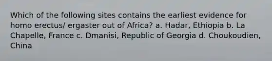 Which of the following sites contains the earliest evidence for homo erectus/ ergaster out of Africa? a. Hadar, Ethiopia b. La Chapelle, France c. Dmanisi, Republic of Georgia d. Choukoudien, China