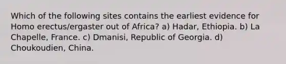 Which of the following sites contains the earliest evidence for Homo erectus/ergaster out of Africa? a) Hadar, Ethiopia. b) La Chapelle, France. c) Dmanisi, Republic of Georgia. d) Choukoudien, China.